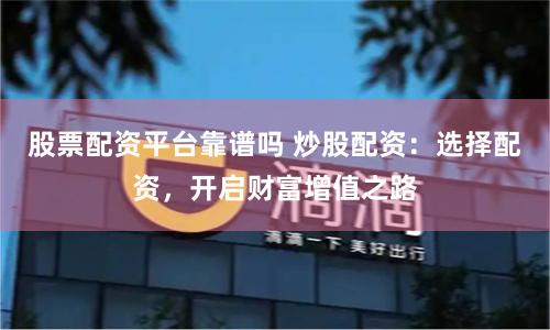 股票配资平台靠谱吗 炒股配资：选择配资，开启财富增值之路