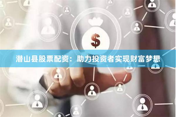 潜山县股票配资：助力投资者实现财富梦想
