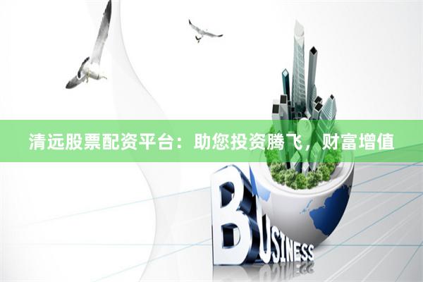 清远股票配资平台：助您投资腾飞，财富增值